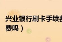 兴业银行刷卡手续费（兴业银行信用卡收手续费吗）
