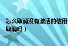 怎么取消没有激活的信用卡（花旗银行信用卡不激活会自动取消吗）