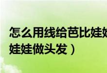 怎么用线给芭比娃娃做头发（怎样用线给芭比娃娃做头发）