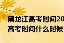 黑龙江高考时间2020具体时间（今年黑龙江高考时间什么时候）