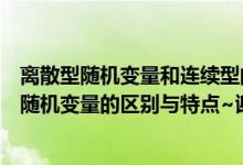 离散型随机变量和连续型的区别（离散型随机变量与连续型随机变量的区别与特点~谢谢大家~）