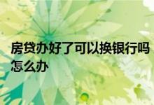 房贷办好了可以换银行吗 房贷办不下来换了家银行还是不行怎么办