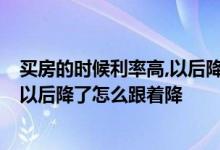 买房的时候利率高,以后降了怎么跟着降 买房的时候利率高 以后降了怎么跟着降