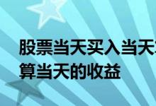 股票当天买入当天算收益吗 股票当天卖算不算当天的收益
