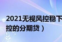 2021无视风控稳下的分期口子（2019无视风控的分期贷）
