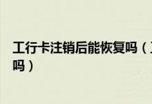 工行卡注销后能恢复吗（工商银行信用卡注销后能重新在办吗）