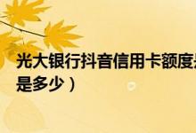 光大银行抖音信用卡额度是多少（光大银行信用卡额度一般是多少）