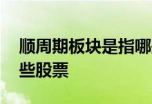 顺周期板块是指哪些行业 顺周期板块是指哪些股票