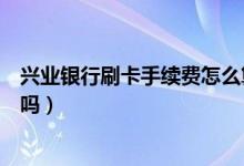 兴业银行刷卡手续费怎么算（兴业银行信用卡刷卡有手续费吗）