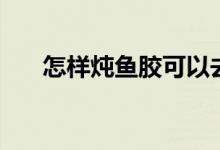 怎样炖鱼胶可以去腥味（怎样炖鱼胶）