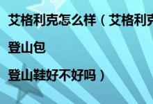 艾格利克怎么样（艾格利克冲锋衣怎么样 艾格利克抓绒衣|登山包|登山鞋好不好吗）