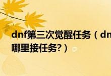 dnf第三次觉醒任务（dnf第2次觉醒要到好多级才可以?在哪里接任务?）
