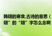 韩翃的寒食,古诗的意思（各位大哥古诗《寒食》的作者“韩翃”的“翃”字怎么念啊）
