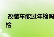  改装车能过年检吗 汽车哪些改装不能通过年检 