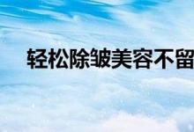 轻松除皱美容不留疤（颈部除皱多少钱）