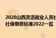 2020山西灵活就业人员社保缴费标准 山西省灵活就业人员社保缴费标准2022一览 