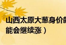 山西太原大葱身价飙升（经销商称后期价格可能会继续涨）