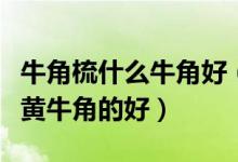 牛角梳什么牛角好（牛角梳是水牛角的好还是黄牛角的好）