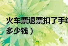 火车票退票扣了手续费怎么办（火车票退票扣多少钱）