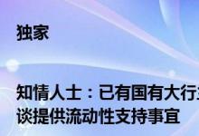 独家|知情人士：已有国有大行主动联系部分资质较好民营房企洽谈提供流动性支持事宜