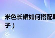 米色长裙如何搭配鞋子（米色长裙如何搭配鞋子）