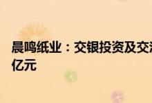 晨鸣纸业：交银投资及交汇晨鸣基金拟对子公司增资合计10亿元