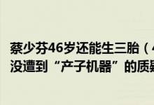 蔡少芬46岁还能生三胎（46岁的高龄产妇蔡少芬生三胎为何没遭到“产子机器”的质疑）
