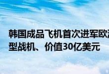 韩国成品飞机首次进军欧洲市场，向波兰出口48架FA-50轻型战机、价值30亿美元