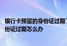 银行卡预留的身份证过期了银行卡还能用吗 银行卡预留的身份证过期怎么办