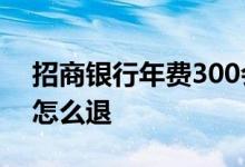 招商银行年费300会退吗 招商银行网上办卡怎么退