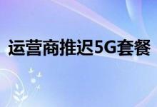 运营商推迟5G套餐（5g套餐什么时候出来）