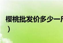 樱桃批发价多少一斤（樱桃批发价多少钱一斤）