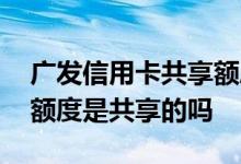 广发信用卡共享额度是怎么回事 广发信用卡额度是共享的吗
