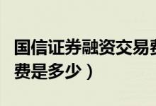 国信证券融资交易费多少（国信证券融资交易费是多少）