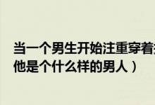 当一个男生开始注重穿着打扮（一个男人喜欢穿着打扮说明他是个什么样的男人）