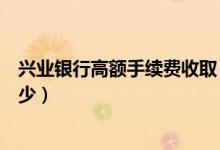 兴业银行高额手续费收取（兴业银行信用卡透支手续费是多少）