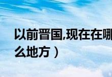 以前晋国,现在在哪个地方（晋国是现在的什么地方）