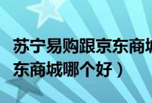 苏宁易购跟京东商城哪个靠谱（苏宁易购跟京东商城哪个好）