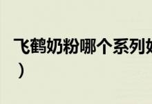 飞鹤奶粉哪个系列好（飞鹤奶粉系列特点介绍）