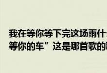 我在等你等下完这场雨什么歌歌词（“天就要下雨了我还在等你的车”这是哪首歌的歌词）