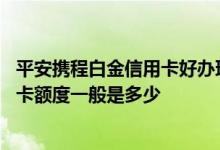 平安携程白金信用卡好办理吗 谁能告诉我平安携程白金信用卡额度一般是多少