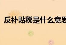 反补贴税是什么意思?（反补贴税什么意思）