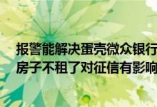 报警能解决蛋壳微众银行租金贷吗 蛋壳微众银行贷款 后面房子不租了对征信有影响吗