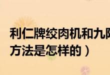 利仁牌绞肉机和九阳哪个好（利仁绞肉机使用方法是怎样的）