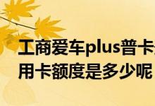 工商爱车plus普卡最高额度 工商爱车plus信用卡额度是多少呢