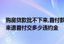 购房贷款批不下来,首付款可以退吗,违约金多少 房贷办不下来退首付交多少违约金