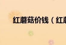红蘑菇价钱（红蘑菇的价格以及产地）