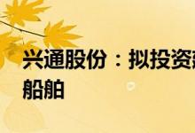 兴通股份：拟投资建造不锈钢化学品/成品油船舶