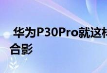  华为P30Pro就这样曝光了余承东携神秘新机合影 