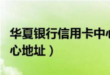 华夏银行信用卡中心地址（华夏银行信用卡中心地址）